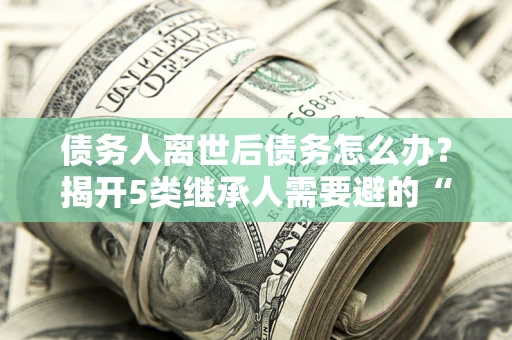 北京债务人离世后债务怎么办？揭开5类继承人需要避的“坑”