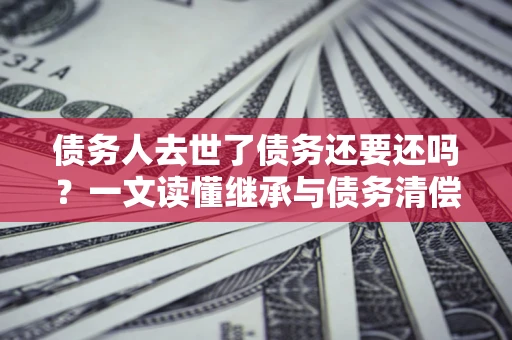 北京债务人去世了债务还要还吗？一文读懂继承与债务清偿